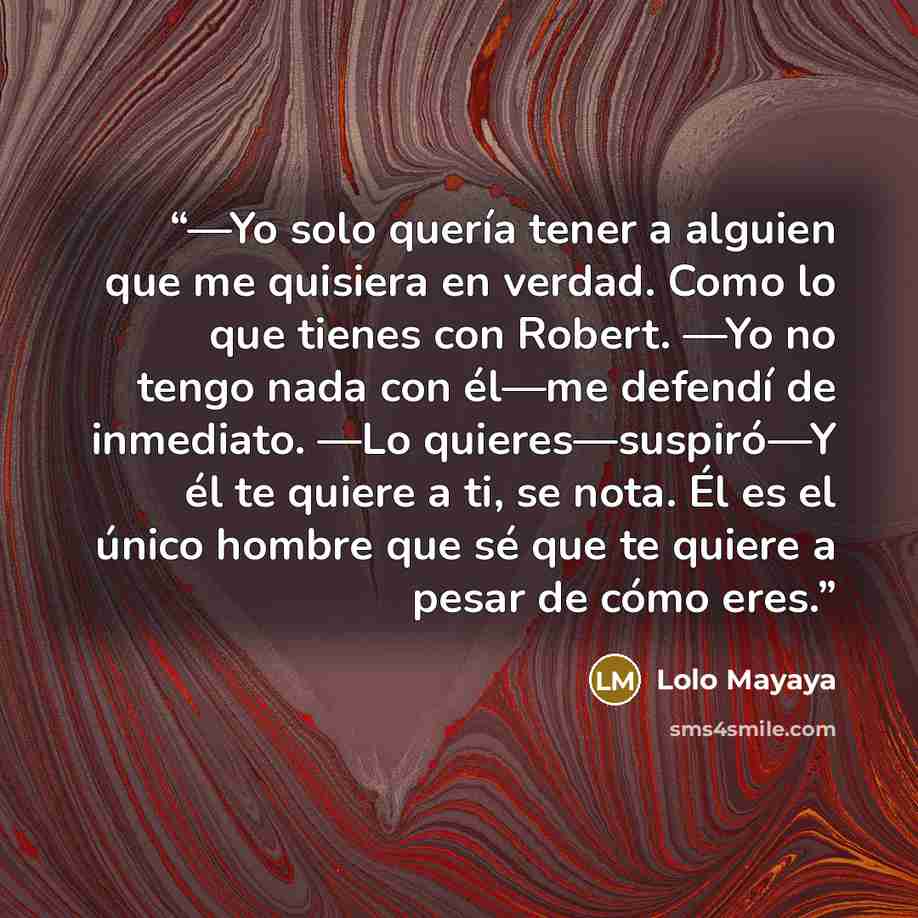 “—Yo solo quería tener a alguien que me quisiera en verdad. Como lo que tienes con Robert. —Yo no tengo nada con él—me defendí de inmediato. —Lo quieres—suspiró—Y él te quiere a ti, se nota. Él es el único hombre que sé que te quiere a pesar de cómo eres.” quote by Lolo Mayaya
