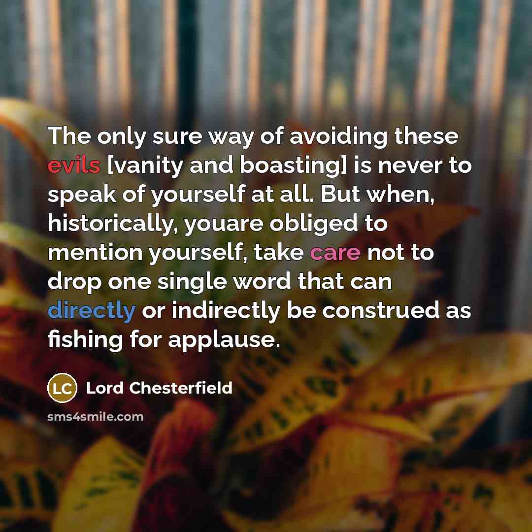 “The only sure way of avoiding these evils [vanity and boasting] is never to speak of yourself at all. But when, historically, youare obliged to mention yourself, take care not to drop one single word that can directly or indirectly be construed as fishing for applause.” quote by Lord Chesterfield