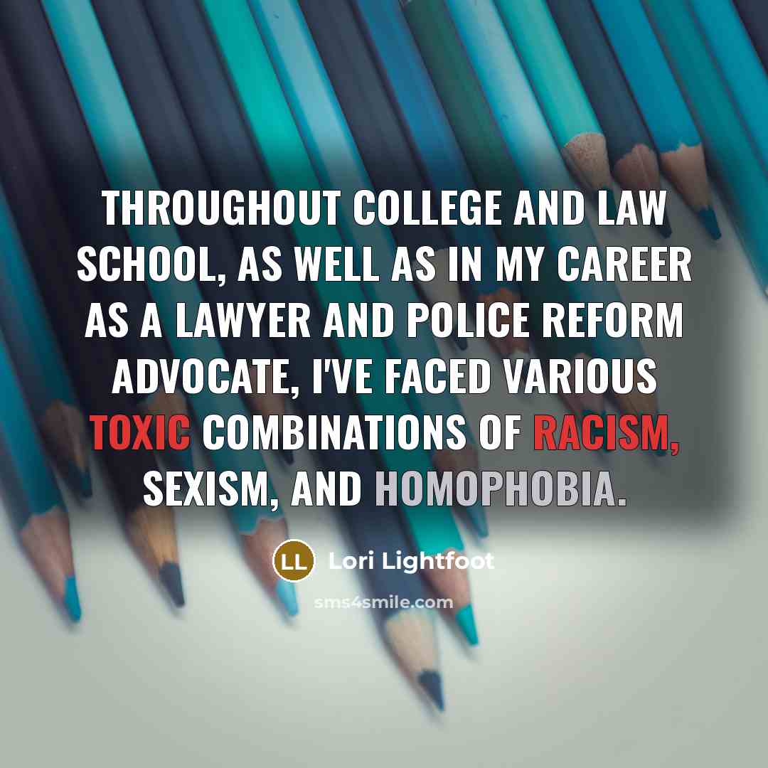 “Throughout college and law school, as well as in my career as a lawyer and police reform advocate, I've faced various toxic combinations of racism, sexism, and homophobia.” quote by Lori Lightfoot