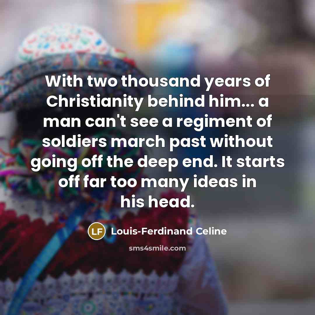 “With two thousand years of Christianity behind him... a man can't see a regiment of soldiers march past without going off the deep end. It starts off far too many ideas in his head.” quote by Louis-Ferdinand Celine