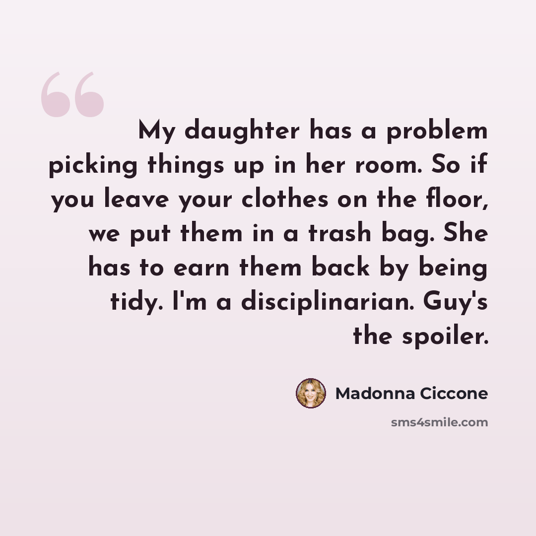 “My daughter has a problem picking things up in her room. So if you leave your clothes on the floor, we put them in a trash bag. She has to earn them back by being tidy. I'm a disciplinarian. Guy's the spoiler.” quote by Madonna Ciccone