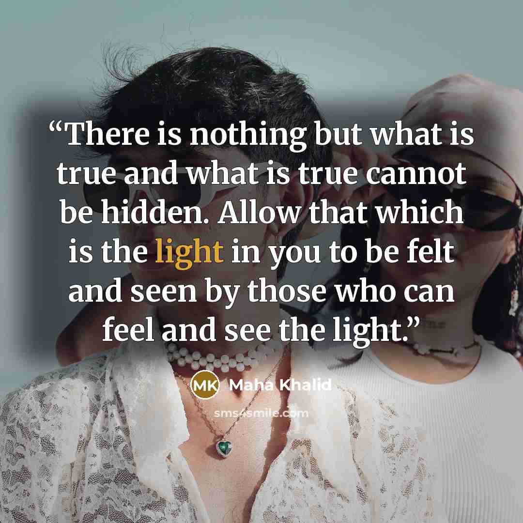 “There is nothing but what is true and what is true cannot be hidden. Allow that which is the light in you to be felt and seen by those who can feel and see the light.” quote by Maha Khalid