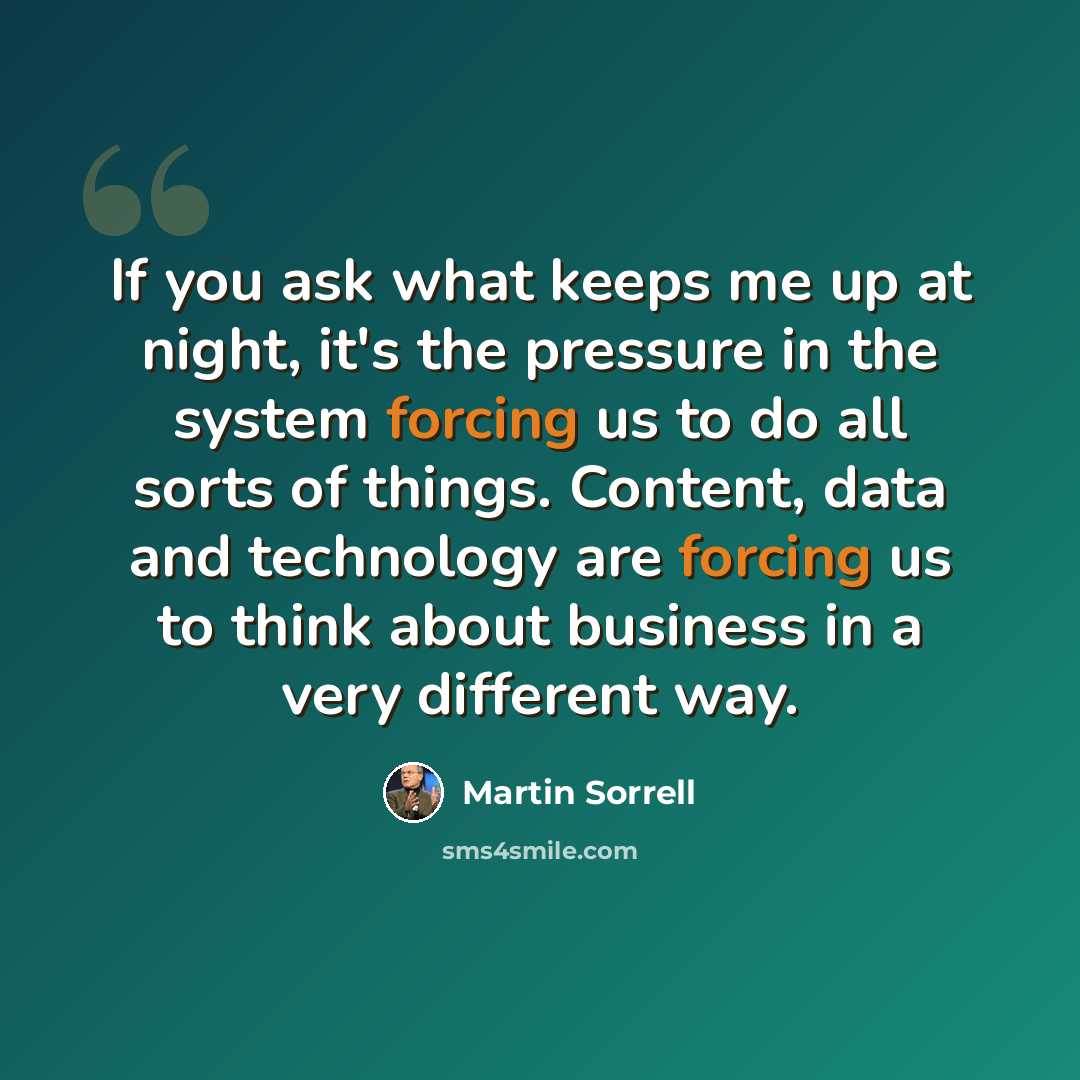 “If you ask what keeps me up at night, it's the pressure in the system forcing us to do all sorts of things. Content, data and technology are forcing us to think about business in a very different way.” quote by Martin Sorrell