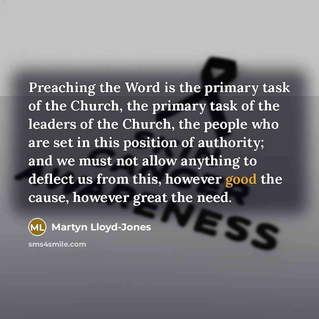 “Preaching the Word is the primary task of the Church, the primary task of the leaders of the Church, the people who are set in this position of authority; and we must not allow anything to deflect us from this, however good the cause, however great the need.” quote by Martyn Lloyd-Jones