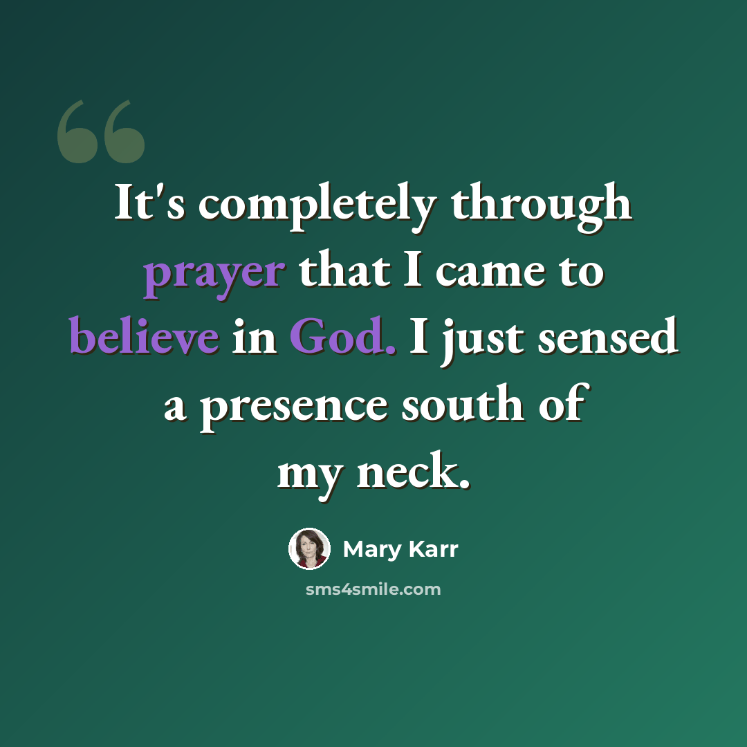 “It's completely through prayer that I came to believe in God. I just sensed a presence south of my neck.” quote by Mary Karr