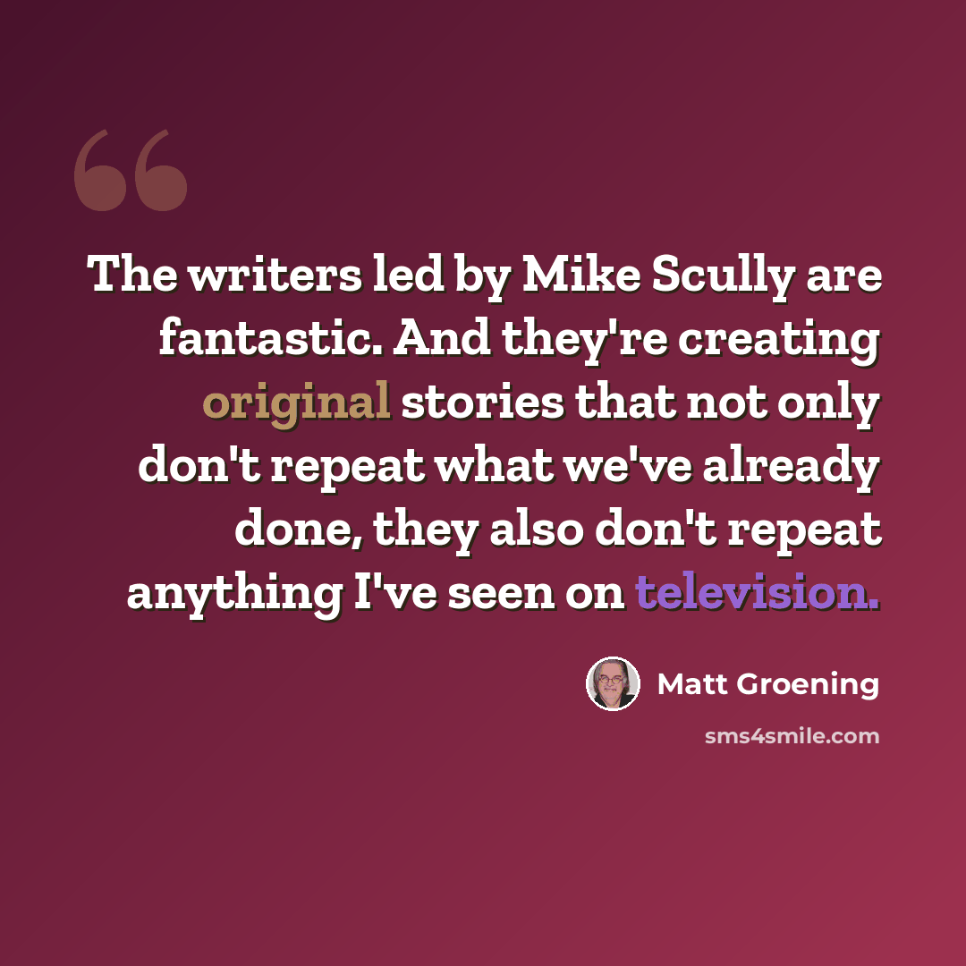 “The writers led by Mike Scully are fantastic. And they're creating original stories that not only don't repeat what we've already done, they also don't repeat anything I've seen on television.” quote by Matt Groening
