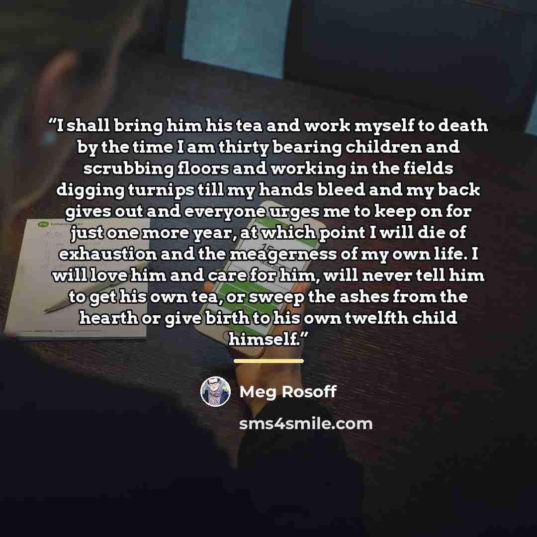 “I shall bring him his tea and work myself to death by the time I am thirty bearing children and scrubbing floors and working in the fields digging turnips till my hands bleed and my back gives out and everyone urges me to keep on for just one more year, at which point I will die of exhaustion and…” quote by Meg Rosoff