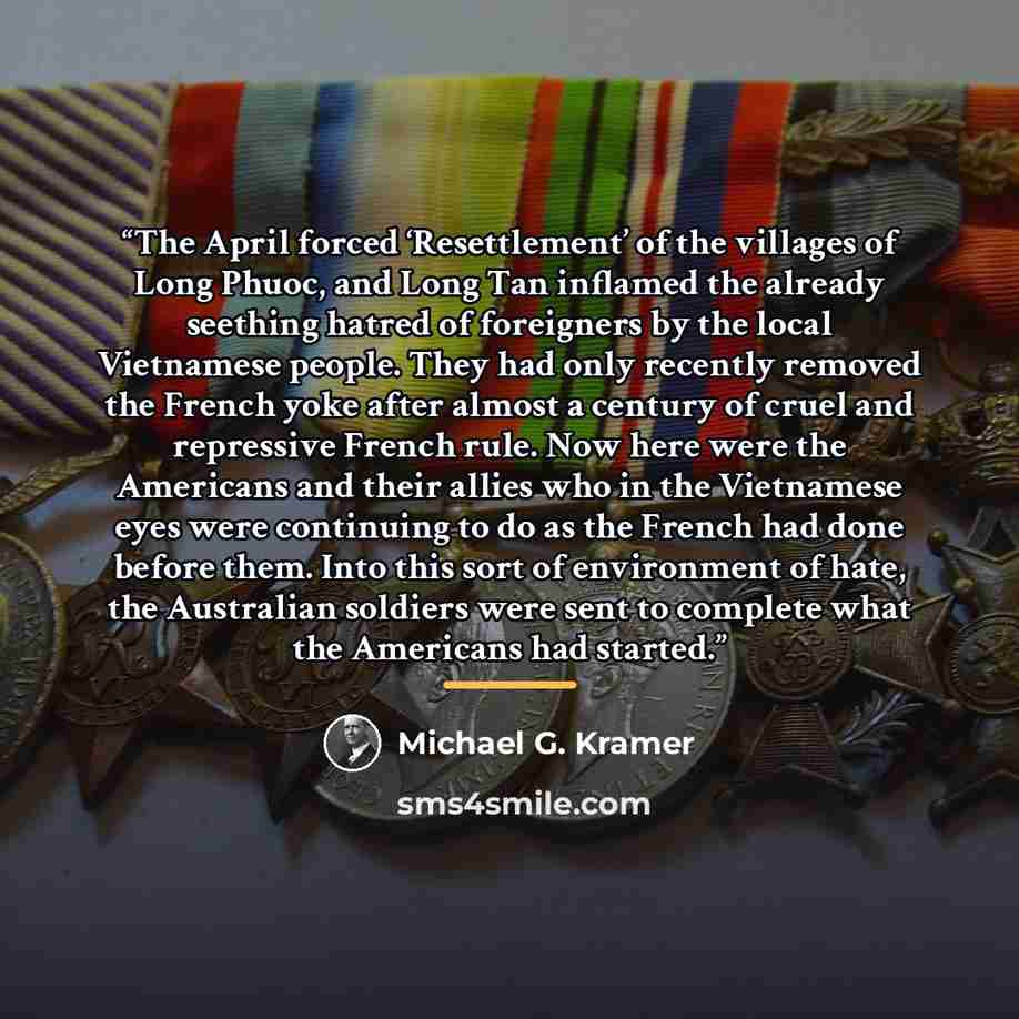 “The April forced ‘Resettlement’ of the villages of Long Phuoc, and Long Tan inflamed the already seething hatred of foreigners by the local Vietnamese people. They had only recently removed the French yoke after almost a century of cruel and repressive French rule. Now here were the Americans and…” quote by Michael G. Kramer