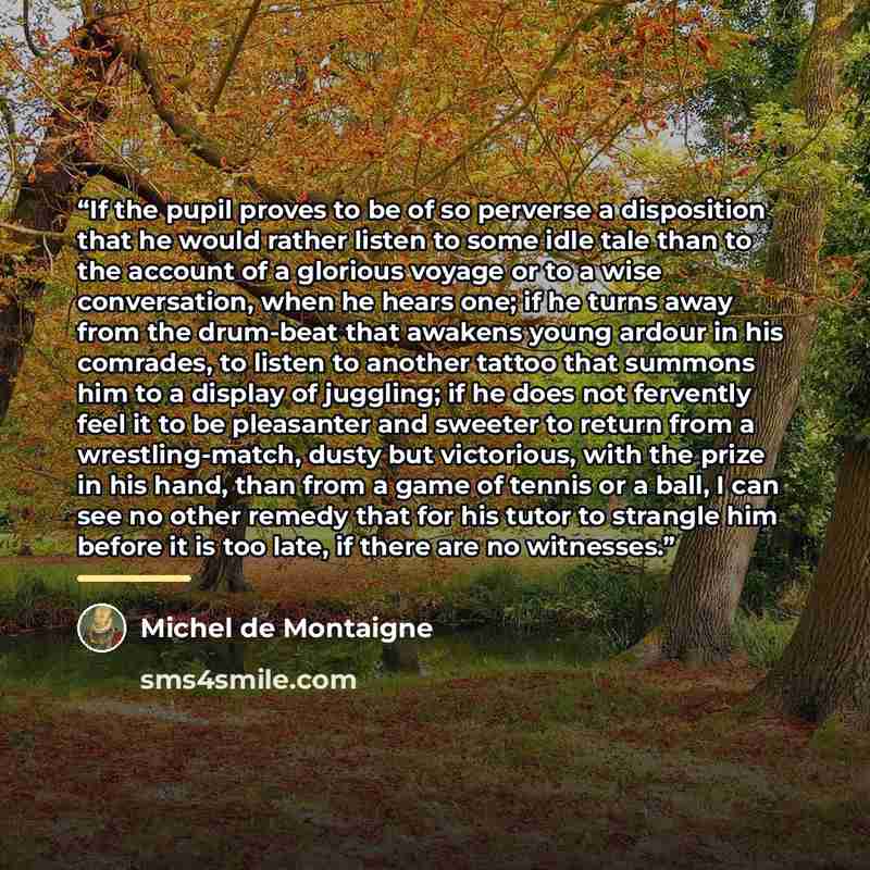 “If the pupil proves to be of so perverse a disposition that he would rather listen to some idle tale than to the account of a glorious voyage or to a wise conversation, when he hears one; if he turns away from the drum-beat that awakens young ardour in his comrades, to listen to another tattoo…” quote by Michel de Montaigne