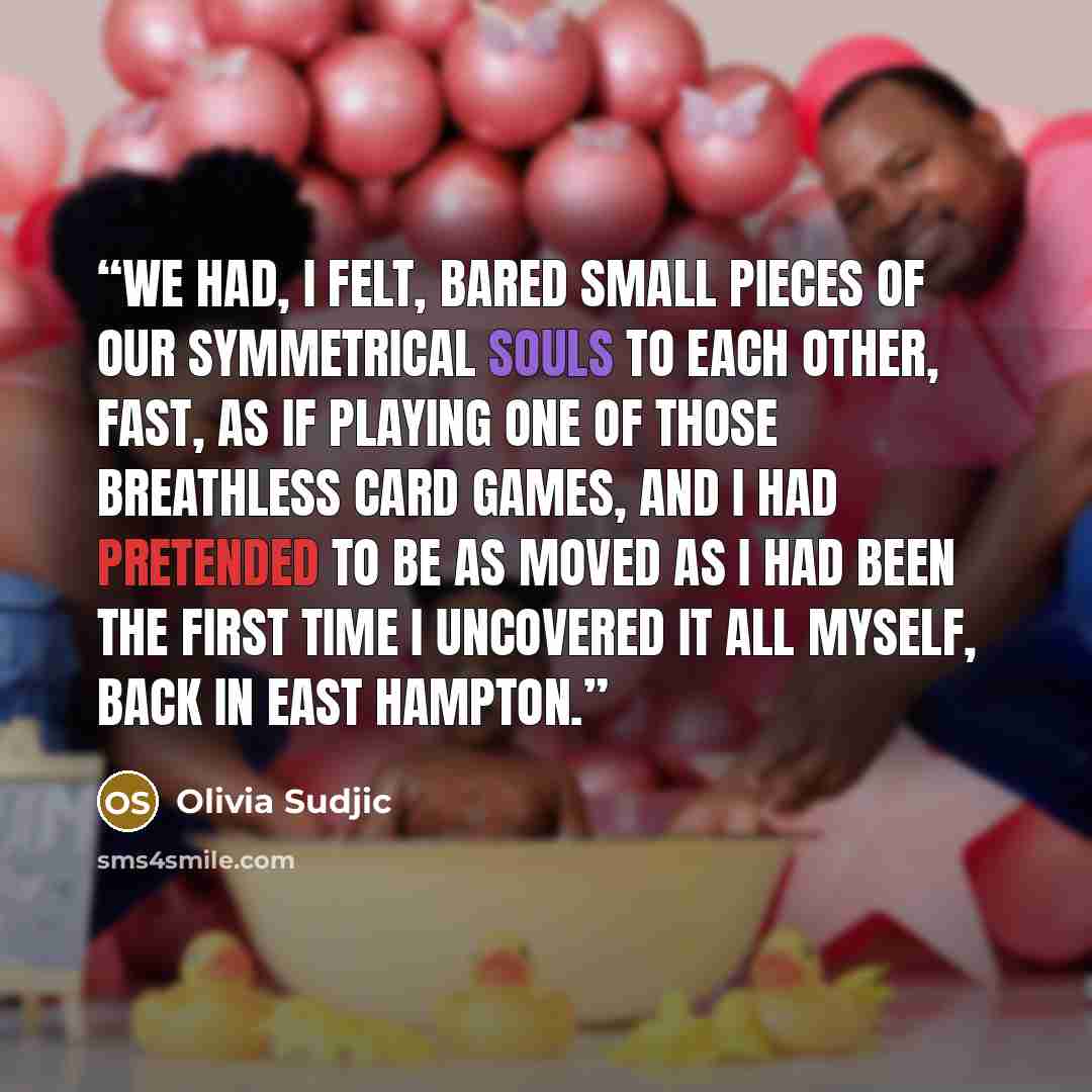 “We had, I felt, bared small pieces of our symmetrical souls to each other, fast, as if playing one of those breathless card games, and I had pretended to be as moved as I had been the first time I uncovered it all myself, back in East Hampton.” quote by Olivia Sudjic