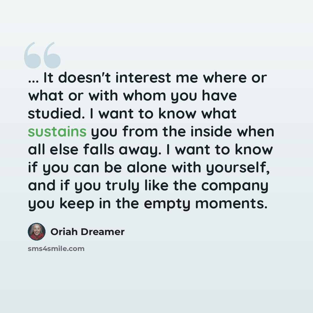 “... It doesn't interest me where or what or with whom you have studied. I want to know what sustains you from the inside when all else falls away. I want to know if you can be alone with yourself, and if you truly like the company you keep in the empty moments.” quote by Oriah Dreamer