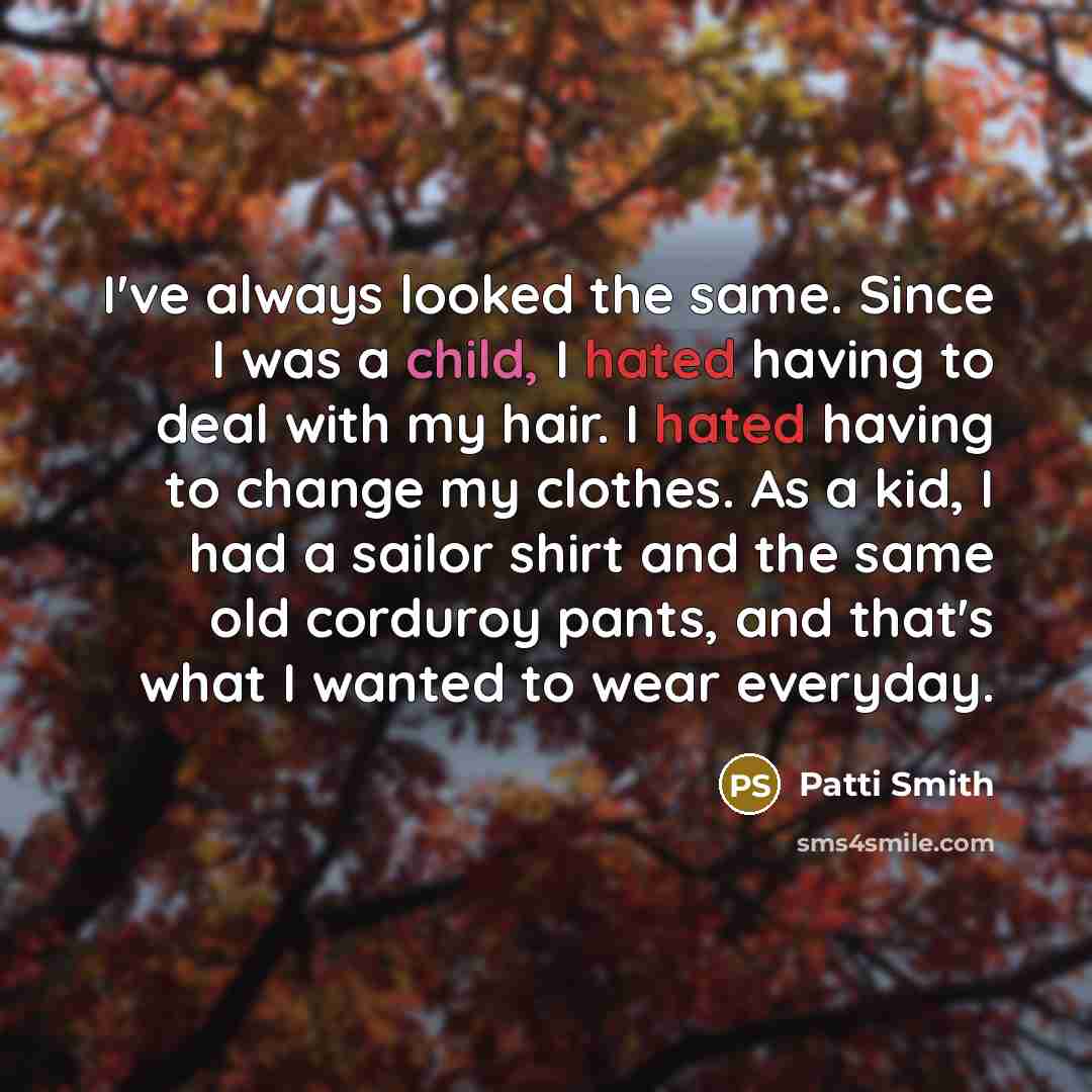 “I've always looked the same. Since I was a child, I hated having to deal with my hair. I hated having to change my clothes. As a kid, I had a sailor shirt and the same old corduroy pants, and that's what I wanted to wear everyday.” quote by Patti Smith