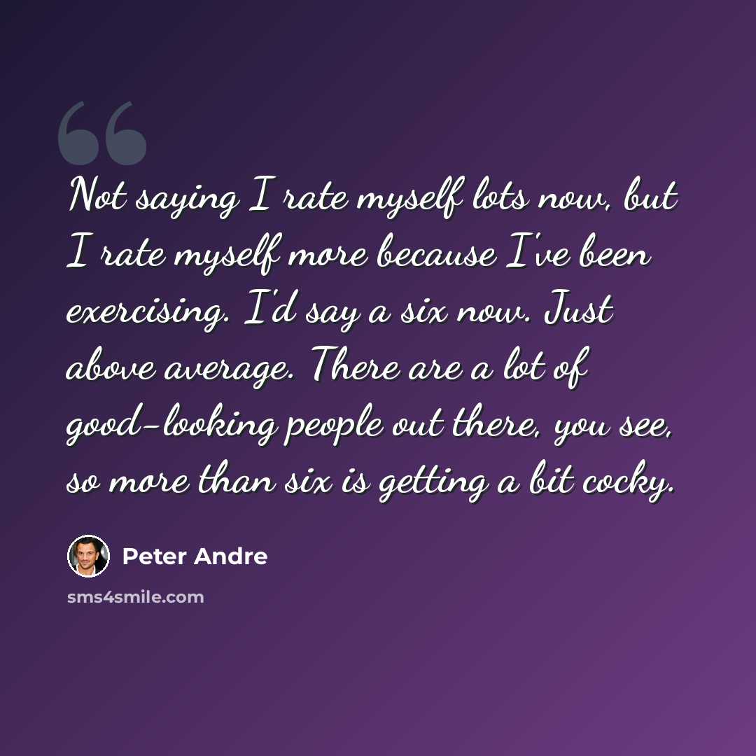 “Not saying I rate myself lots now, but I rate myself more because I've been exercising. I'd say a six now. Just above average. There are a lot of good-looking people out there, you see, so more than six is getting a bit cocky.” quote by Peter Andre