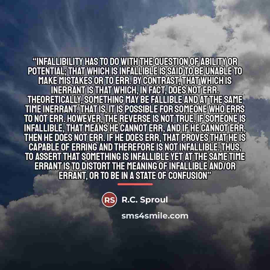 “Infallibility has to do with the question of ability or potential; that which is infallible is said to be unable to make mistakes or to err. By contrast, that which is inerrant is that which, in fact, does not err. Theoretically, something may be fallible and at the same time inerrant. That is, it…” quote by R.C. Sproul