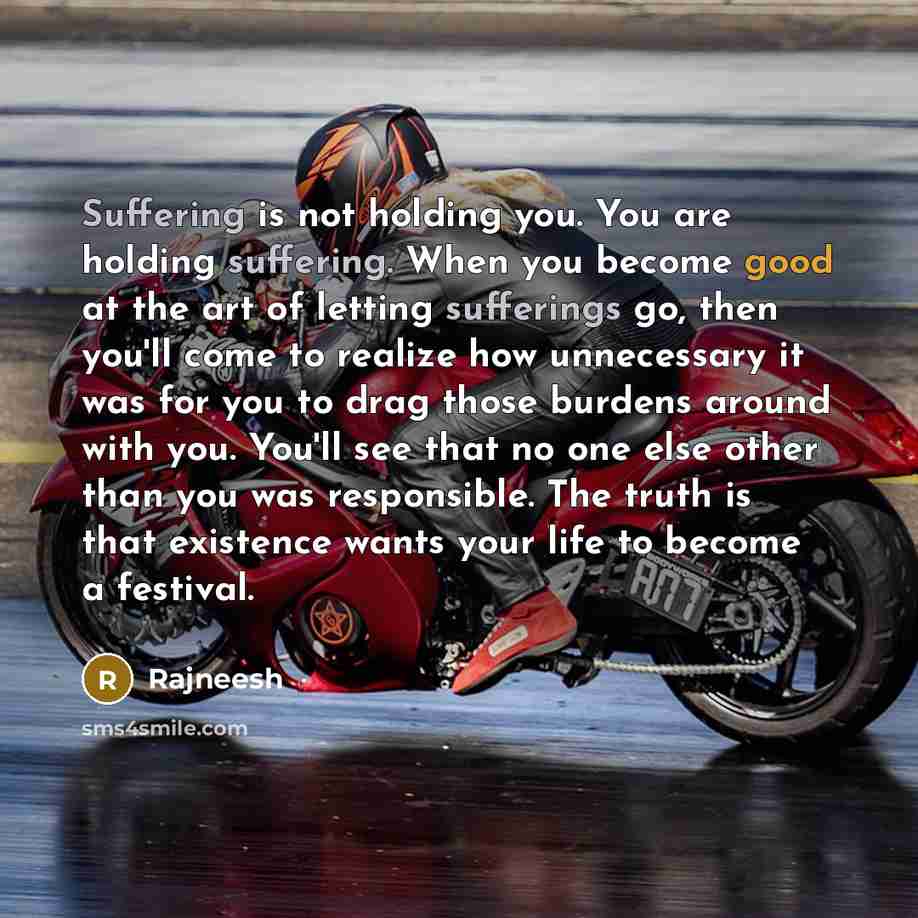 “Suffering is not holding you. You are holding suffering. When you become good at the art of letting sufferings go, then you'll come to realize how unnecessary it was for you to drag those burdens around with you. You'll see that no one else other than you was responsible. The truth is that…” quote by Rajneesh