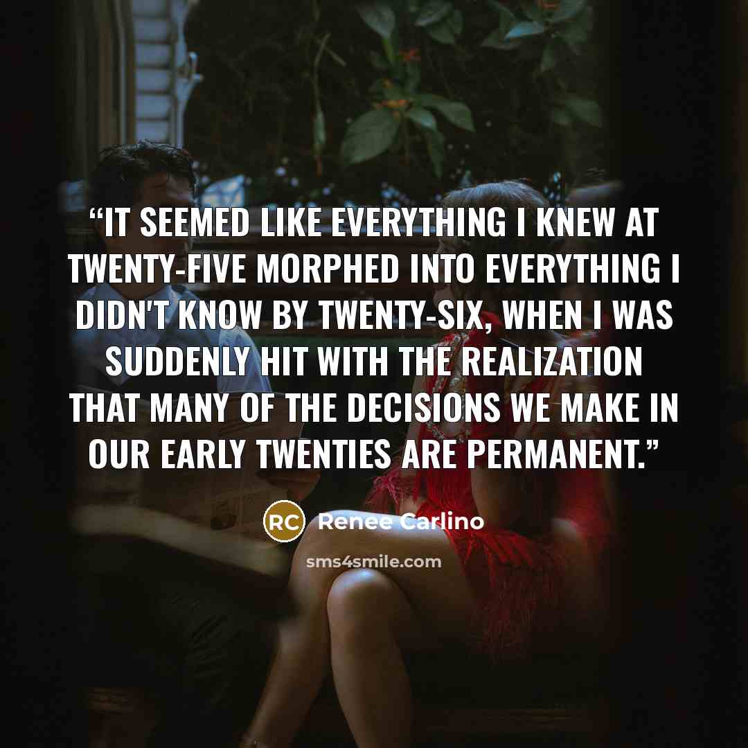 “It seemed like everything I knew at twenty-five morphed into everything I didn't know by twenty-six, when I was suddenly hit with the realization that many of the decisions we make in our early twenties are permanent.” quote by Renée Carlino