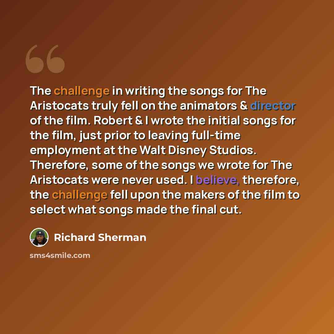 “The challenge in writing the songs for The Aristocats truly fell on the animators & director of the film. Robert & I wrote the initial songs for the film, just prior to leaving full-time employment at the Walt Disney Studios. Therefore, some of the songs we wrote for The Aristocats were never…” quote by Richard Sherman