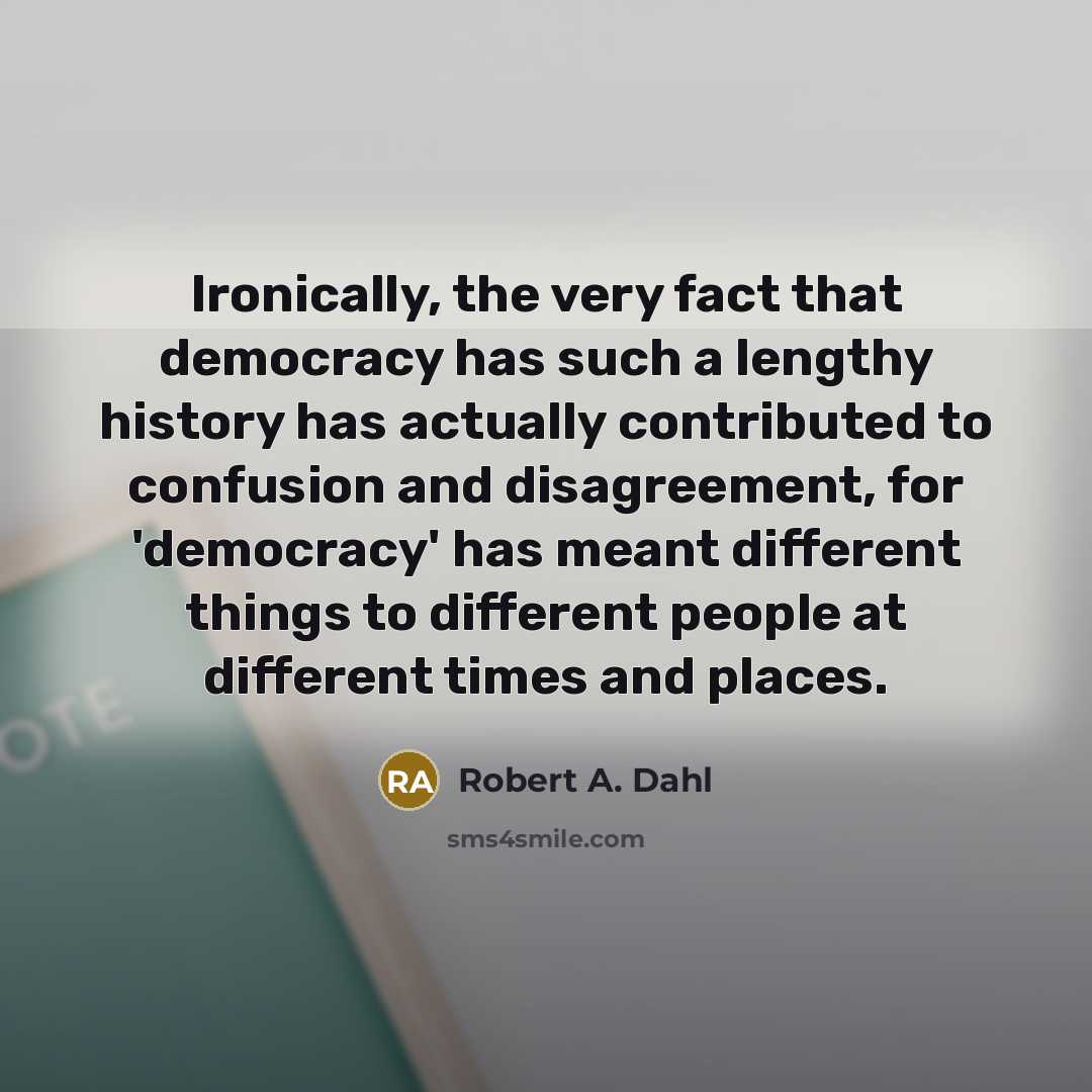 “Ironically, the very fact that democracy has such a lengthy history has actually contributed to confusion and disagreement, for 'democracy' has meant different things to different people at different times and places.” quote by Robert A. Dahl