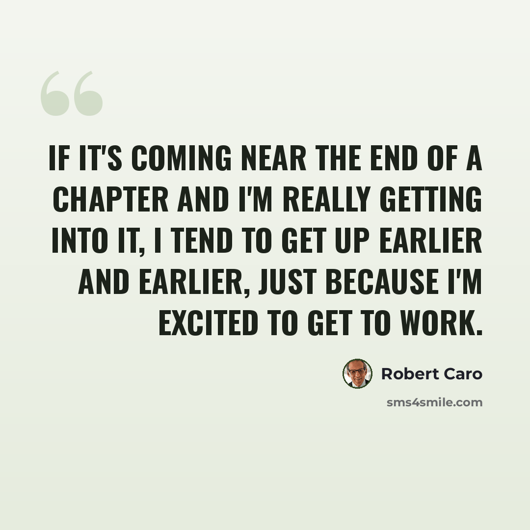 “If it's coming near the end of a chapter and I'm really getting into it, I tend to get up earlier and earlier, just because I'm excited to get to work.” quote by Robert Caro