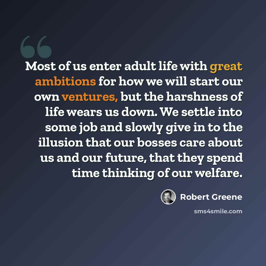 “Most of us enter adult life with great ambitions for how we will start our own ventures, but the harshness of life wears us down. We settle into some job and slowly give in to the illusion that our bosses care about us and our future, that they spend time thinking of our welfare.” quote by Robert Greene