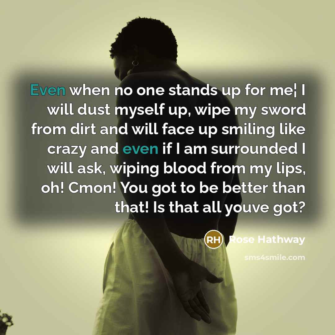“Even when no one stands up for me¦ I will dust myself up, wipe my sword from dirt and will face up smiling like crazy and even if I am surrounded I will ask, wiping blood from my lips, oh! Cmon! You got to be better than that! Is that all youve got?” quote by Rose Hathway
