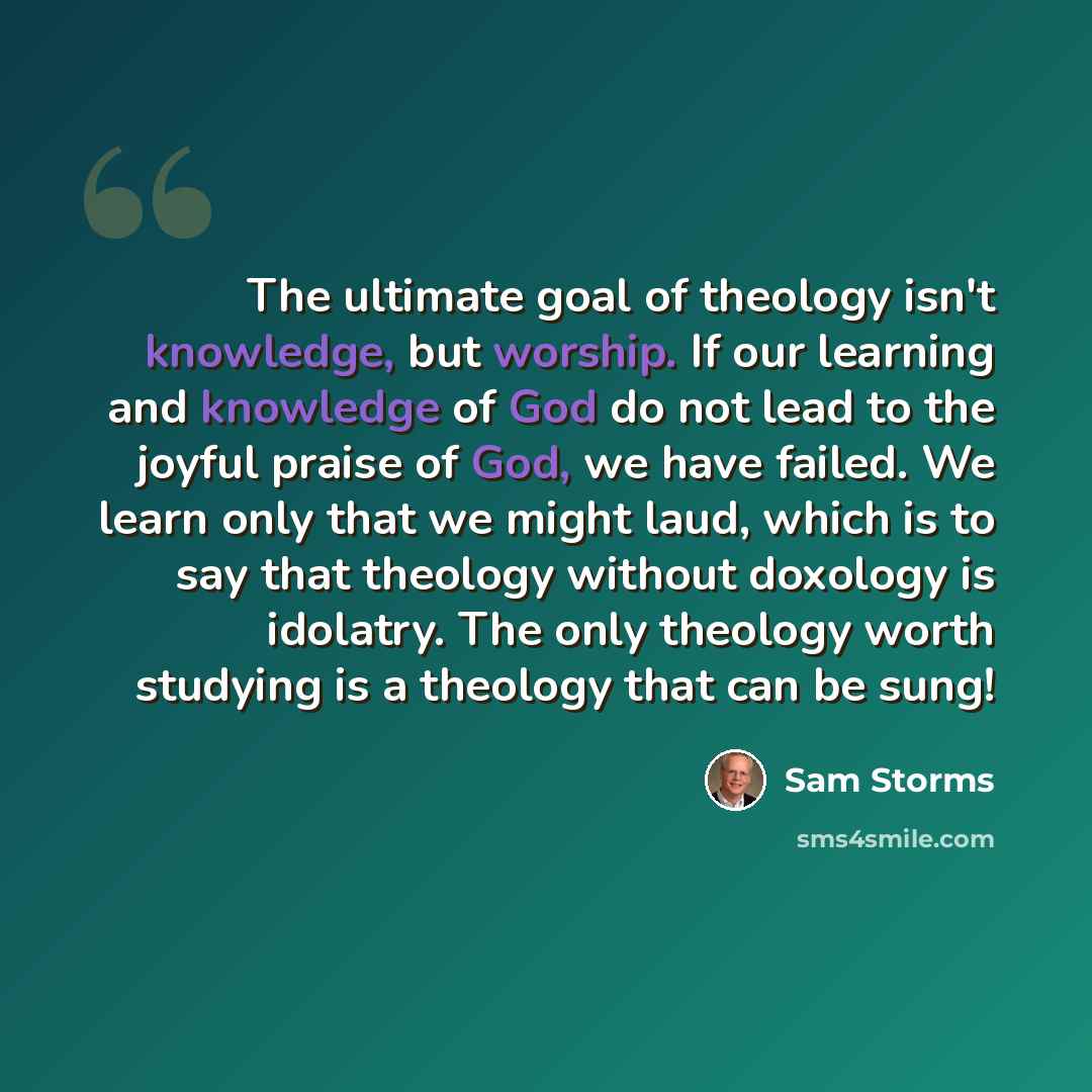 “The ultimate goal of theology isn't knowledge, but worship. If our learning and knowledge of God do not lead to the joyful praise of God, we have failed. We learn only that we might laud, which is to say that theology without doxology is idolatry. The only theology worth studying is a theology…” quote by Sam Storms