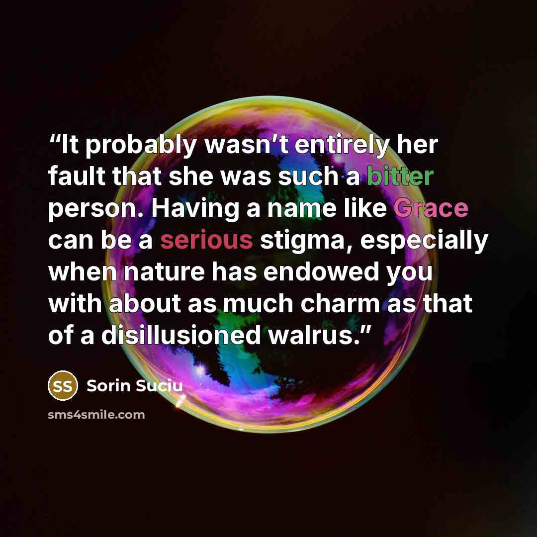 “It probably wasn’t entirely her fault that she was such a bitter person. Having a name like Grace can be a serious stigma, especially when nature has endowed you with about as much charm as that of a disillusioned walrus.” quote by Sorin Suciu