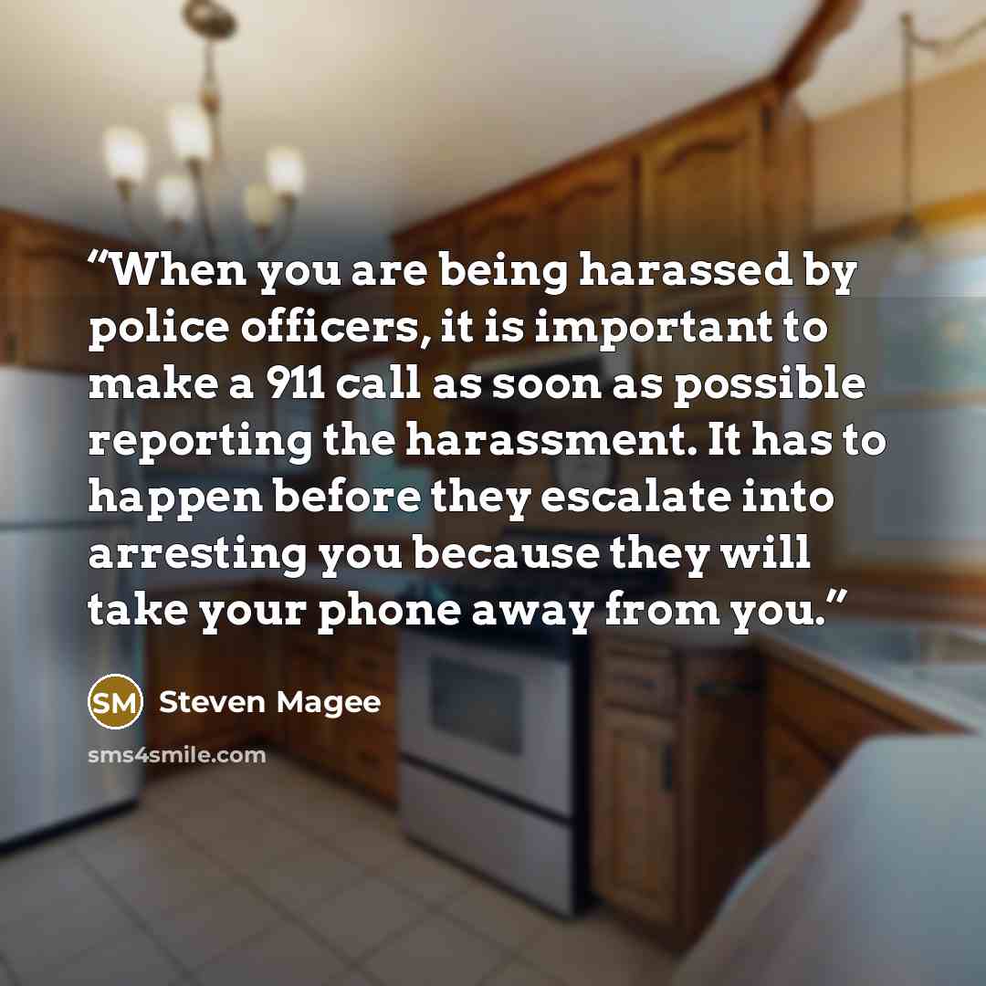 “When you are being harassed by police officers, it is important to make a 911 call as soon as possible reporting the harassment. It has to happen before they escalate into arresting you because they will take your phone away from you.” quote by Steven Magee