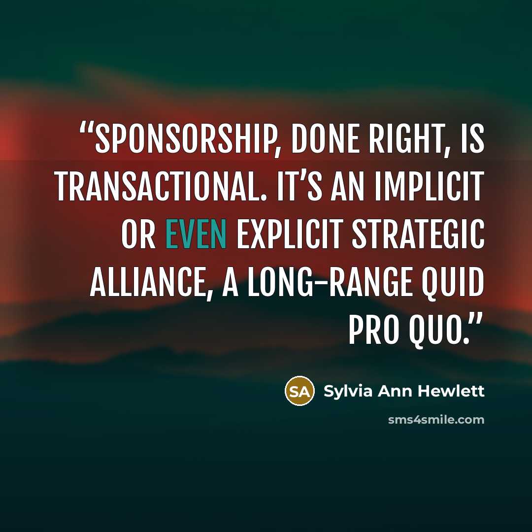 “Sponsorship, done right, is transactional. It’s an implicit or even explicit strategic alliance, a long-range quid pro quo.” quote by Sylvia Ann Hewlett