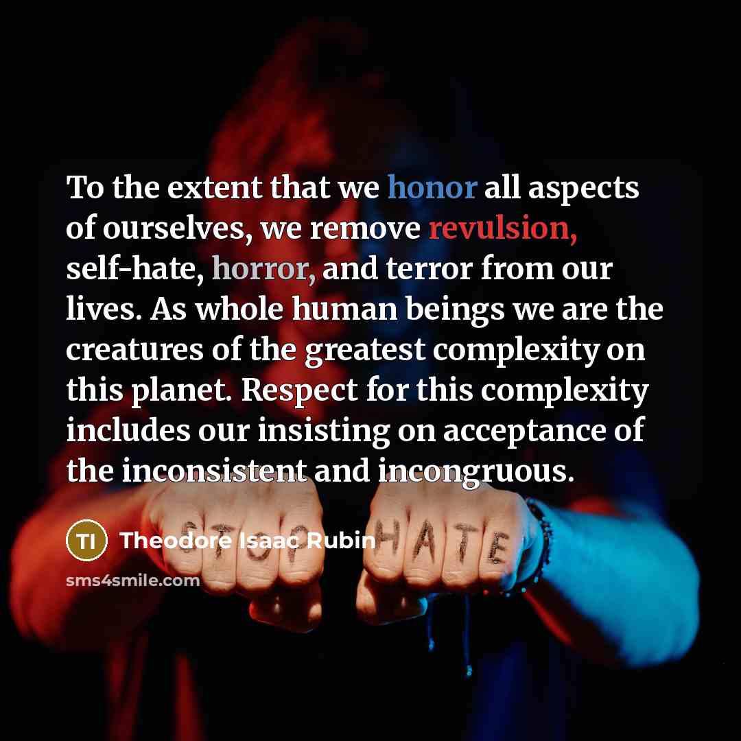 “To the extent that we honor all aspects of ourselves, we remove revulsion, self-hate, horror, and terror from our lives. As whole human beings we are the creatures of the greatest complexity on this planet. Respect for this complexity includes our insisting on acceptance of the inconsistent and…” quote by Theodore Isaac Rubin