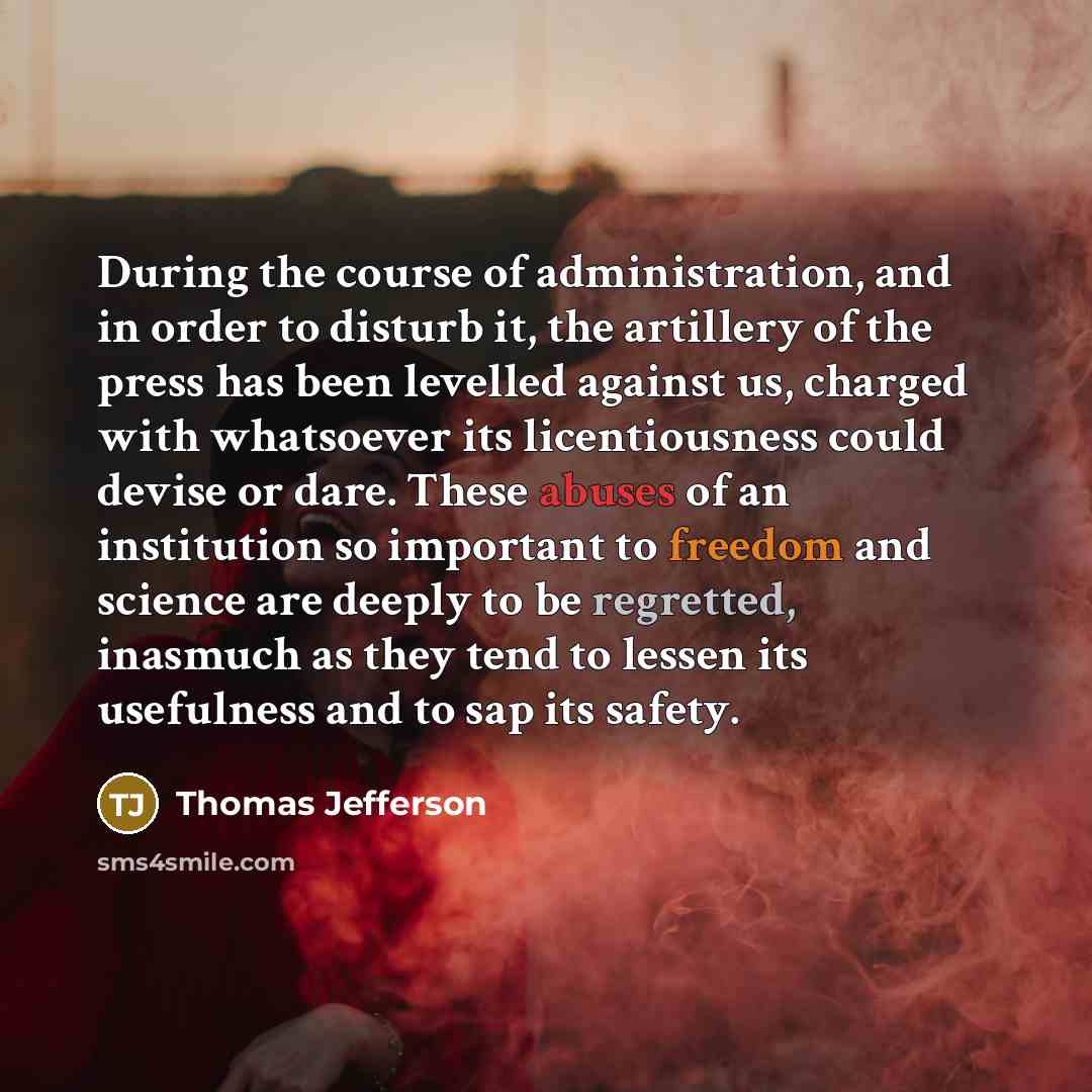 “During the course of administration, and in order to disturb it, the artillery of the press has been levelled against us, charged with whatsoever its licentiousness could devise or dare. These abuses of an institution so important to freedom and science are deeply to be regretted, inasmuch as they…” quote by Thomas Jefferson