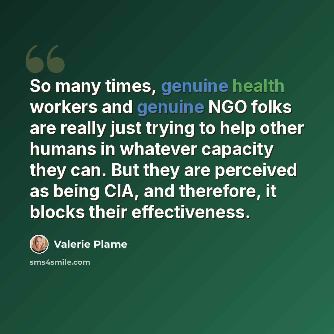 “So many times, genuine health workers and genuine NGO folks are really just trying to help other humans in whatever capacity they can. But they are perceived as being CIA, and therefore, it blocks their effectiveness.” quote by Valerie Plame