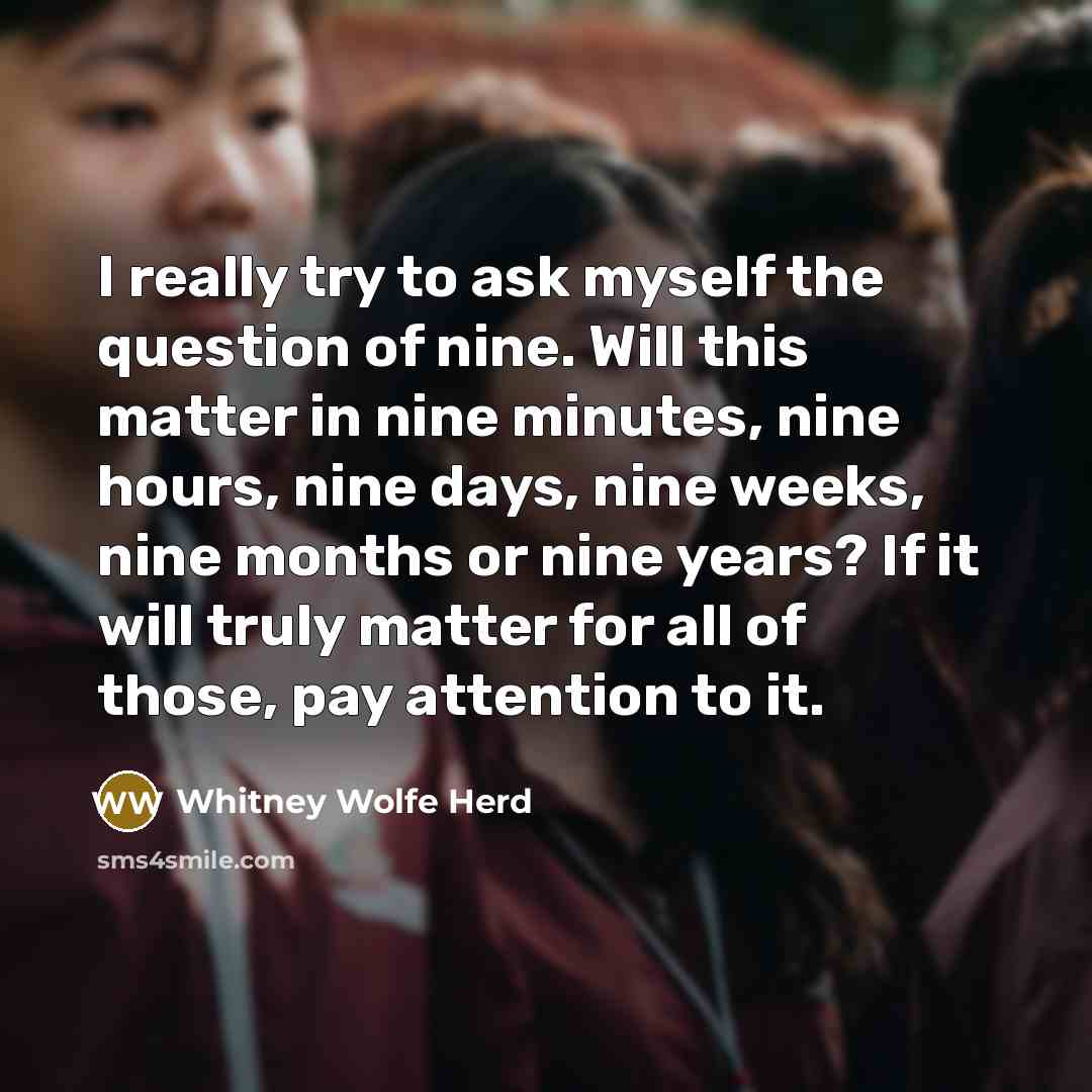 “I really try to ask myself the question of nine. Will this matter in nine minutes, nine hours, nine days, nine weeks, nine months or nine years? If it will truly matter for all of those, pay attention to it.” quote by Whitney Wolfe Herd