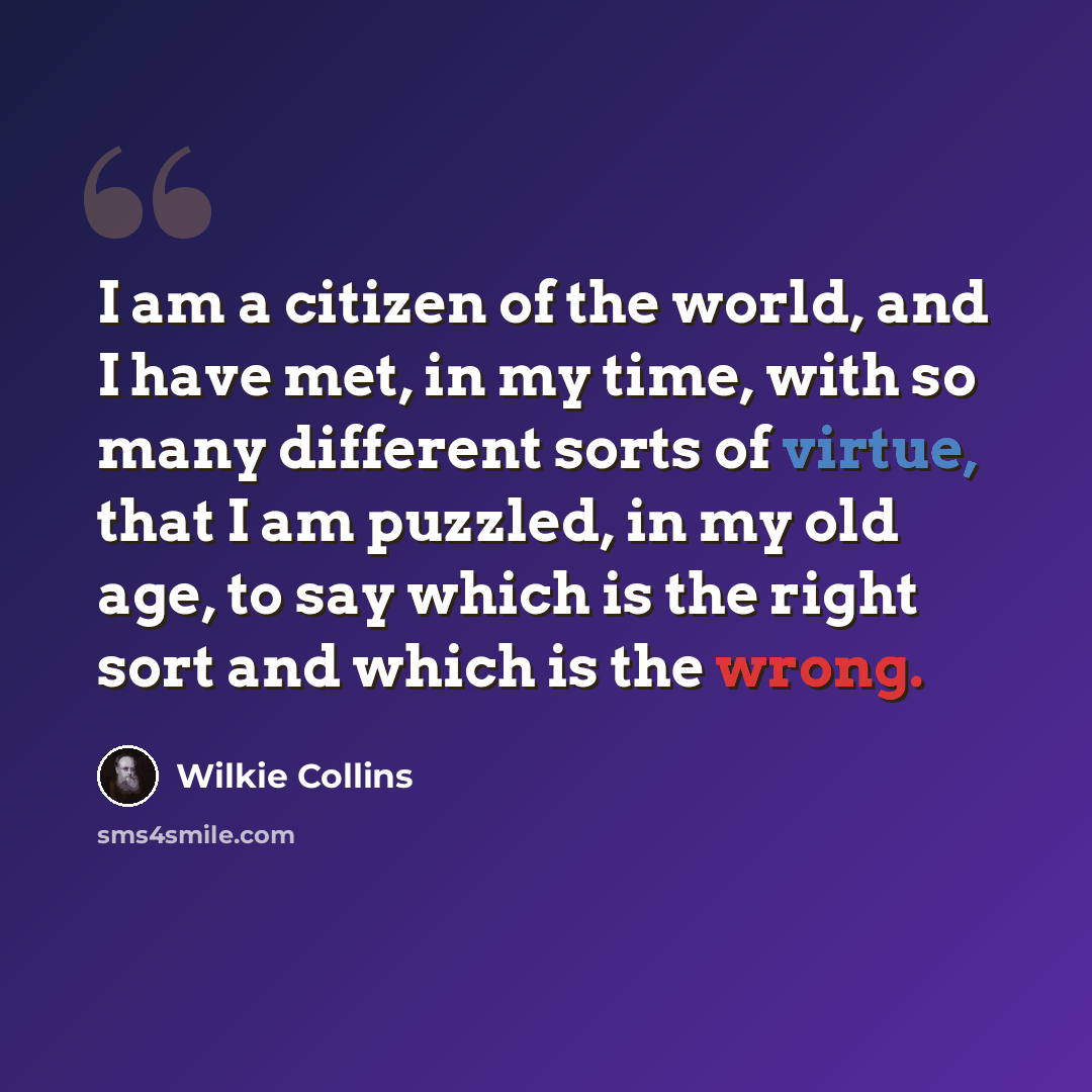 “I am a citizen of the world, and I have met, in my time, with so many different sorts of virtue, that I am puzzled, in my old age, to say which is the right sort and which is the wrong.” quote by Wilkie Collins