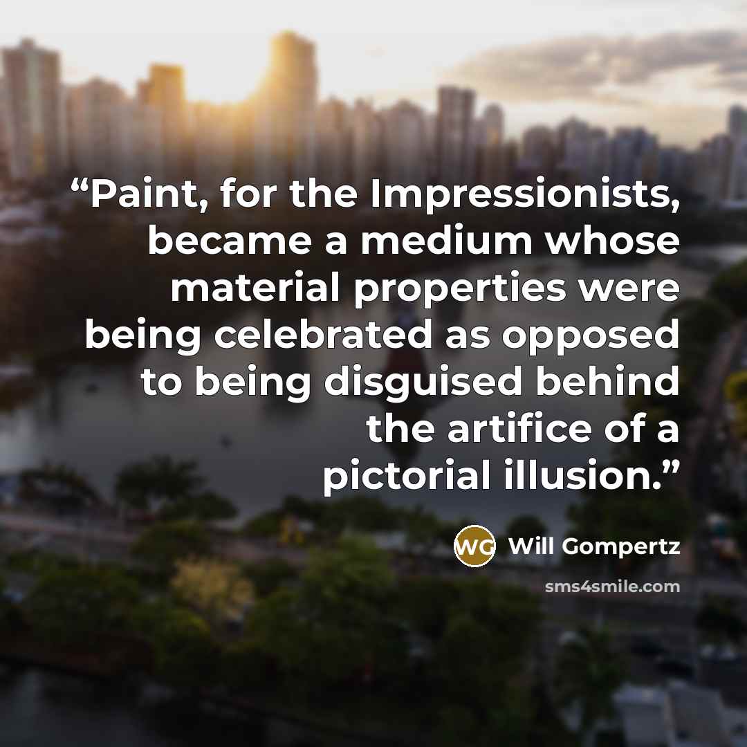 “Paint, for the Impressionists, became a medium whose material properties were being celebrated as opposed to being disguised behind the artifice of a pictorial illusion.” quote by Will Gompertz