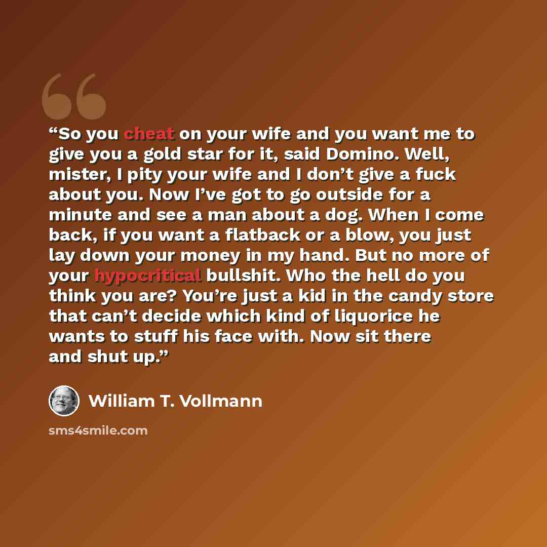 “So you cheat on your wife and you want me to give you a gold star for it, said Domino. Well, mister, I pity your wife and I don’t give a fuck about you. Now I’ve got to go outside for a minute and see a man about a dog. When I come back, if you want a flatback or a blow, you just lay down your…” quote by William T. Vollmann