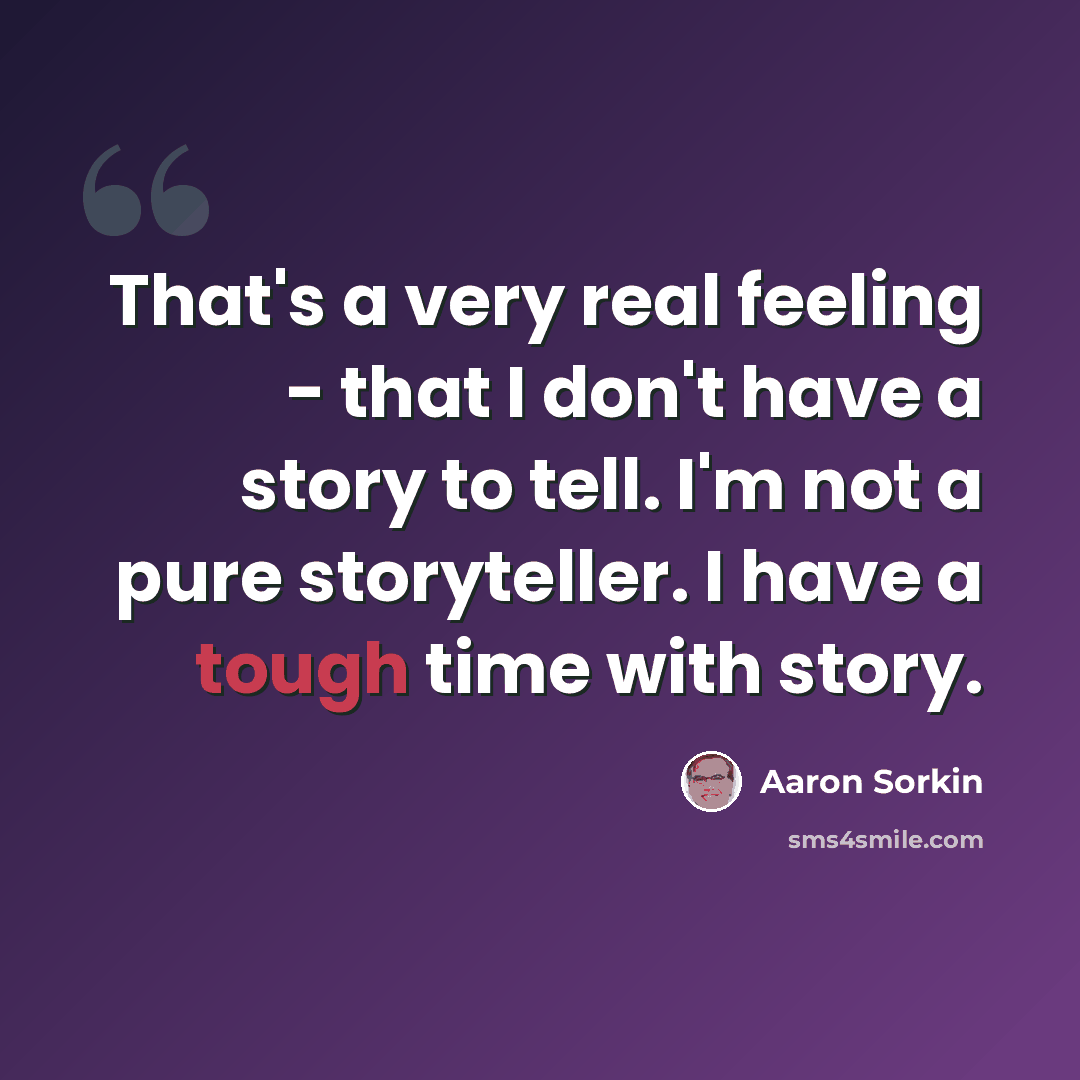 “That's a very real feeling - that I don't have a story to tell. I'm not a pure storyteller. I have a tough time with story.” quote by Aaron Sorkin