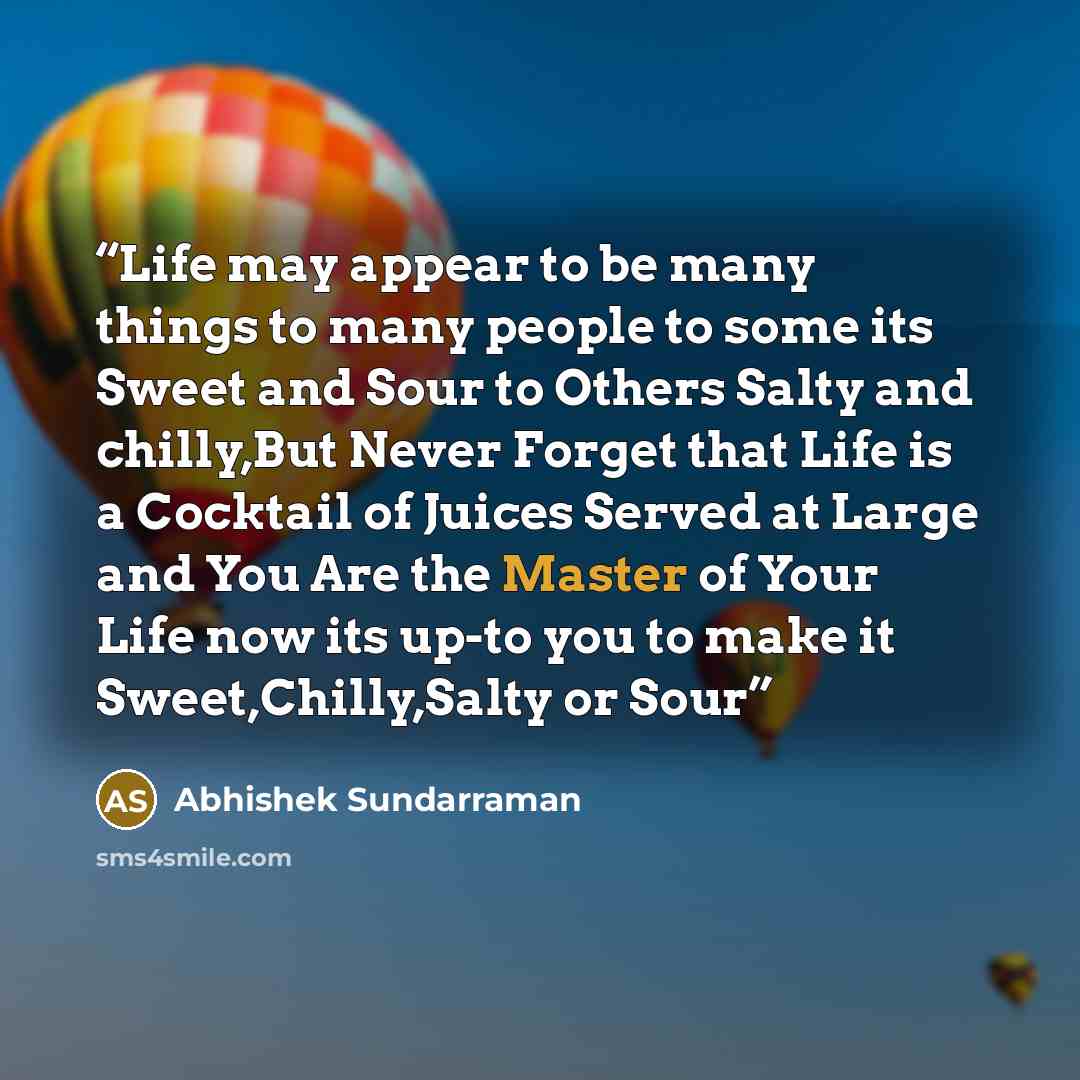 “Life may appear to be many things to many people to some its Sweet and Sour to Others Salty and chilly,But Never Forget that Life is a Cocktail of Juices Served at Large and You Are the Master of Your Life now its up-to you to make it Sweet,Chilly,Salty or Sour” quote by Abhishek Sundarraman