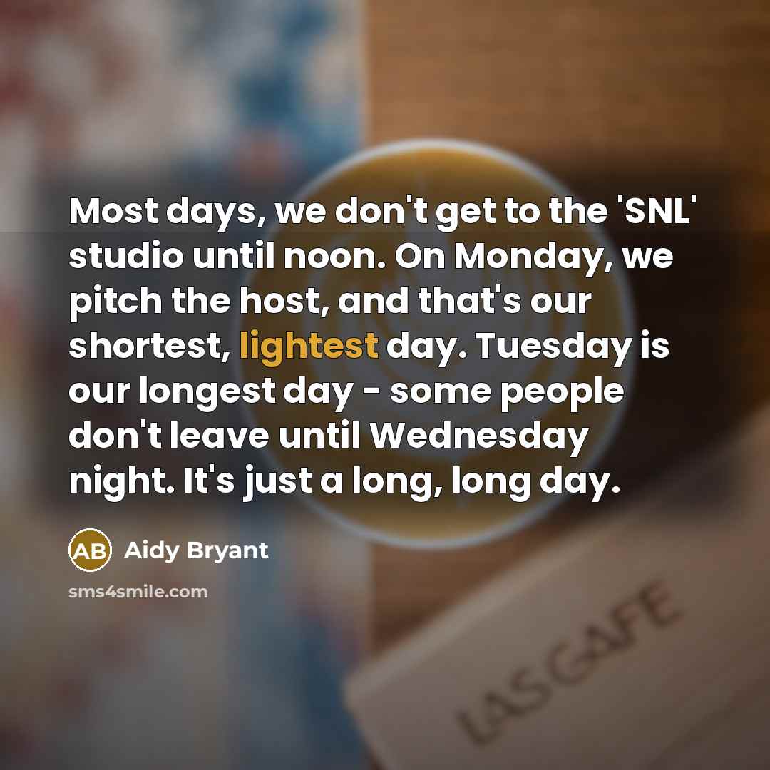 “Most days, we don't get to the 'SNL' studio until noon. On Monday, we pitch the host, and that's our shortest, lightest day. Tuesday is our longest day - some people don't leave until Wednesday night. It's just a long, long day.” quote by Aidy Bryant