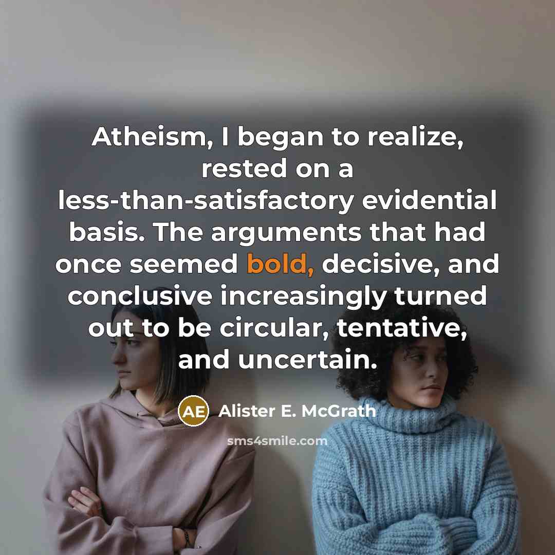 “Atheism, I began to realize, rested on a less-than-satisfactory evidential basis. The arguments that had once seemed bold, decisive, and conclusive increasingly turned out to be circular, tentative, and uncertain.” quote by Alister E. McGrath