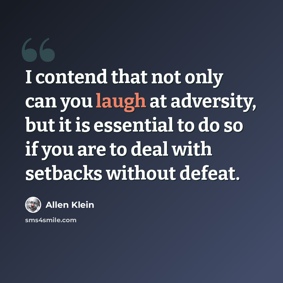 “I contend that not only can you laugh at adversity, but it is essential to do so if you are to deal with setbacks without defeat.” quote by Allen Klein