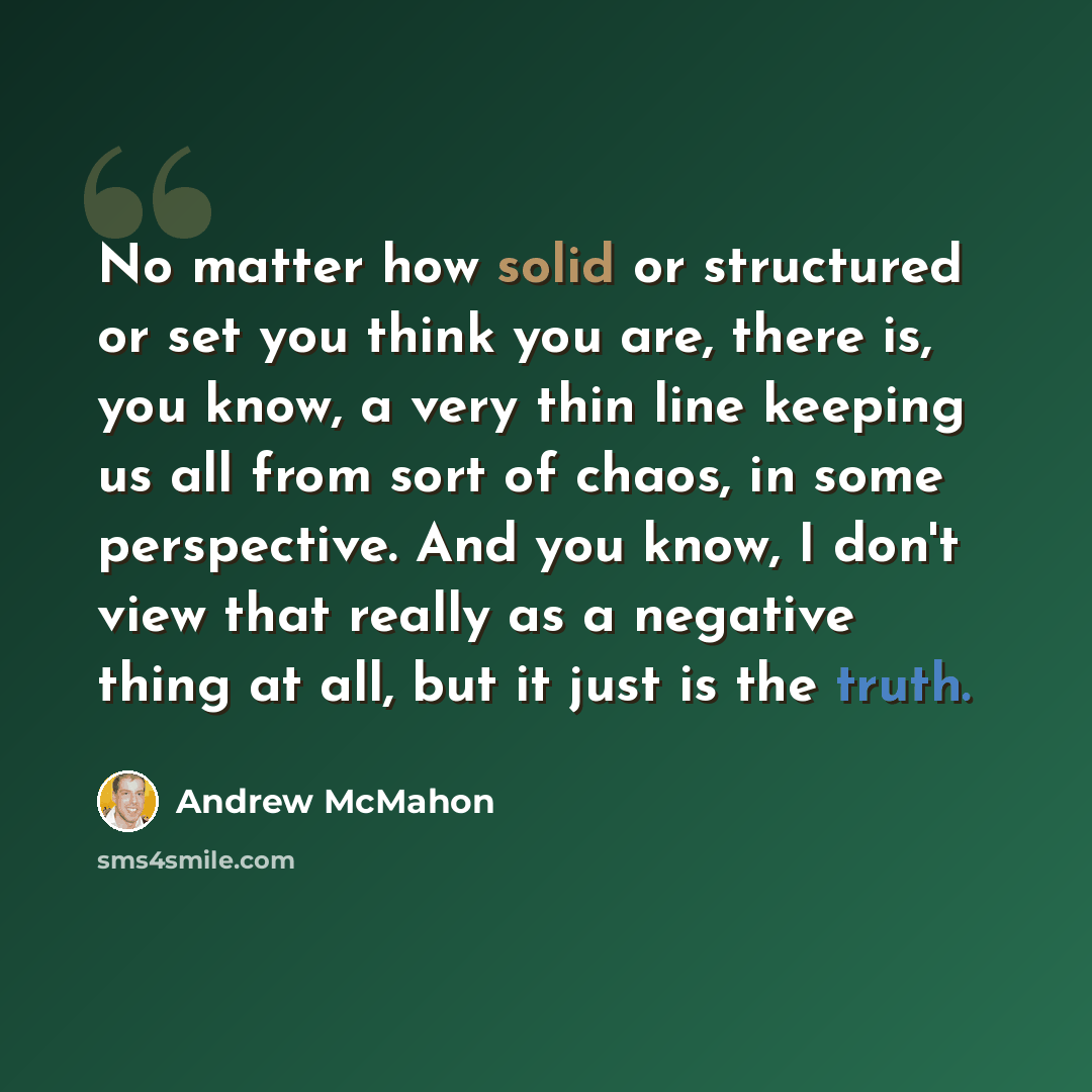 “No matter how solid or structured or set you think you are, there is, you know, a very thin line keeping us all from sort of chaos, in some perspective. And you know, I don't view that really as a negative thing at all, but it just is the truth.” quote by Andrew McMahon
