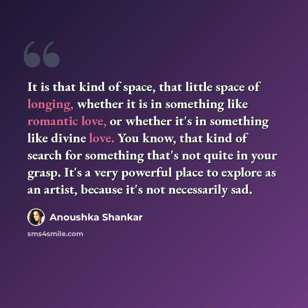 “It is that kind of space, that little space of longing, whether it is in something like romantic love, or whether it's in something like divine love. You know, that kind of search for something that's not quite in your grasp. It's a very powerful place to explore as an artist, because it's not…” quote by Anoushka Shankar