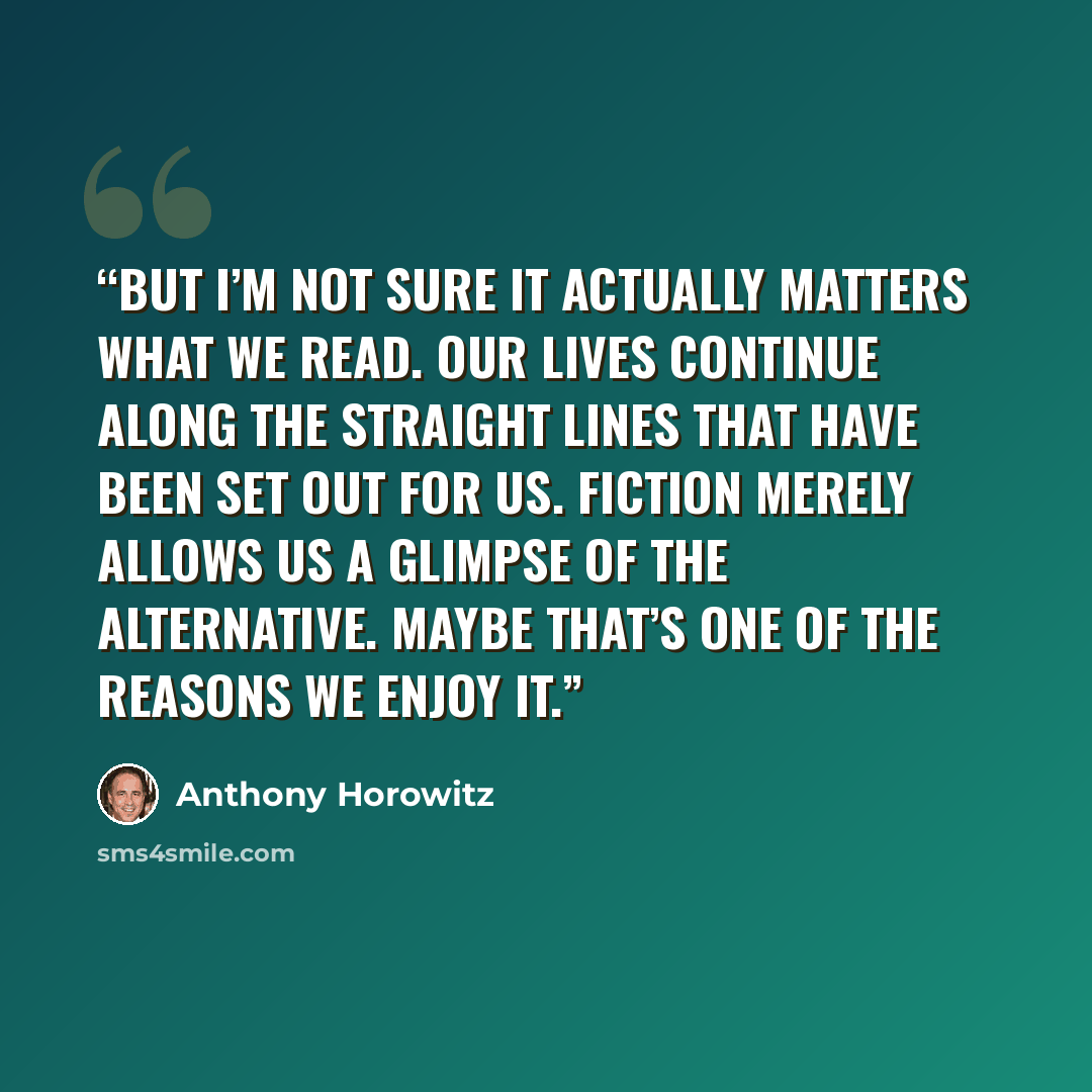 “But I’m not sure it actually matters what we read. Our lives continue along the straight lines that have been set out for us. Fiction merely allows us a glimpse of the alternative. Maybe that’s one of the reasons we enjoy it.” quote by Anthony Horowitz