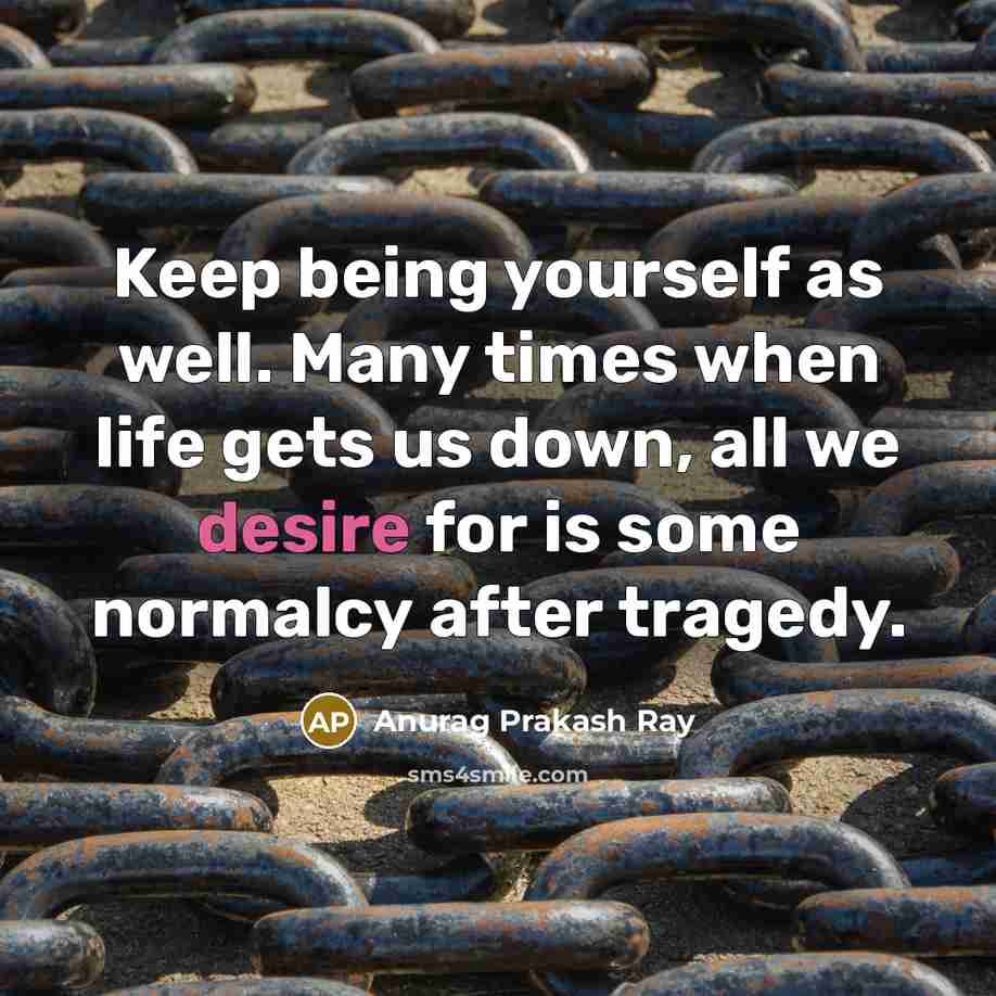 “Keep being yourself as well. Many times when life gets us down, all we desire for is some normalcy after tragedy.” quote by Anurag Prakash Ray