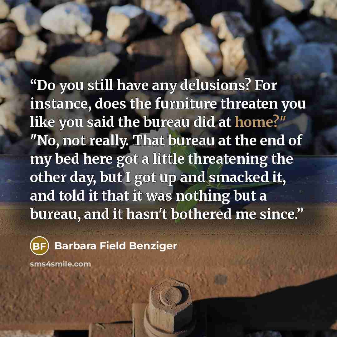 “Do you still have any delusions? For instance, does the furniture threaten you like you said the bureau did at home?" "No, not really. That bureau at the end of my bed here got a little threatening the other day, but I got up and smacked it, and told it that it was nothing but a bureau, and it…” quote by Barbara Field Benziger