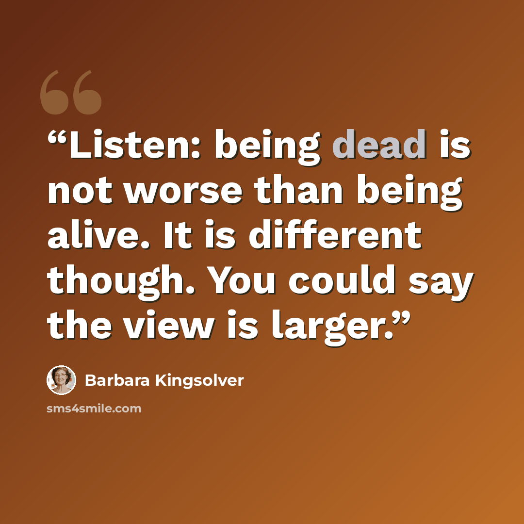 “Listen: being dead is not worse than being alive. It is different though. You could say the view is larger.” quote by Barbara Kingsolver
