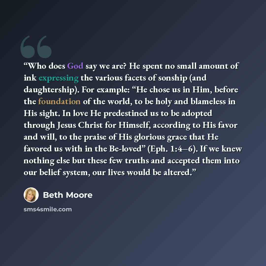 “Who does God say we are? He spent no small amount of ink expressing the various facets of sonship (and daughtership). For example: “He chose us in Him, before the foundation of the world, to be holy and blameless in His sight. In love He predestined us to be adopted through Jesus Christ for…” quote by Beth Moore