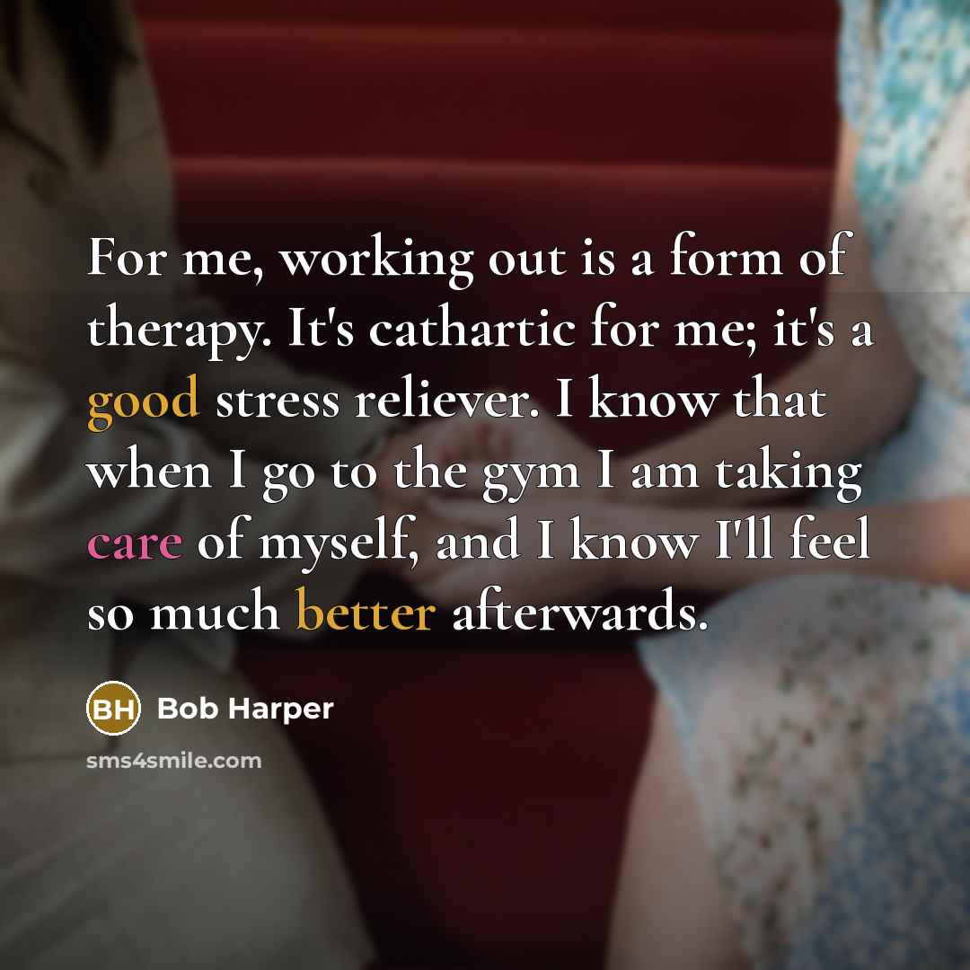 “For me, working out is a form of therapy. It's cathartic for me; it's a good stress reliever. I know that when I go to the gym I am taking care of myself, and I know I'll feel so much better afterwards.” quote by Bob Harper