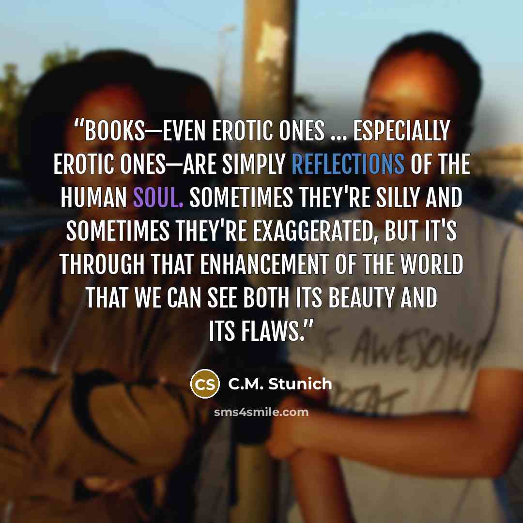“Books—even erotic ones … especially erotic ones—are simply reflections of the human soul. Sometimes they're silly and sometimes they're exaggerated, but it's through that enhancement of the world that we can see both its beauty and its flaws.” quote by C.M. Stunich